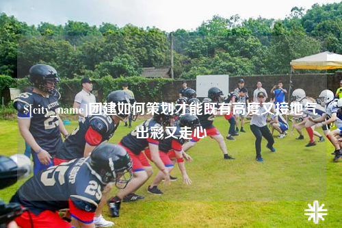 铜仁团建如何策划才能既有高度又接地气出彩又走心