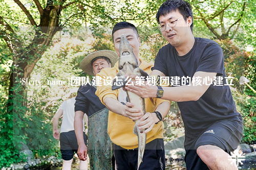 铜仁团队建设怎么策划 团建的核心建立